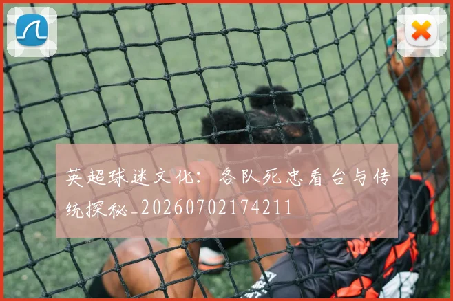 英超球迷文化：各队死忠看台与传统探秘_20260702174211