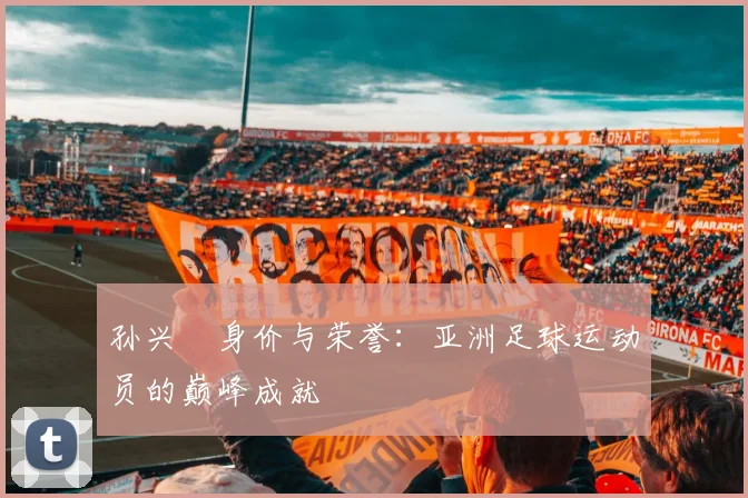 孙兴慜身价与荣誉：亚洲足球运动员的巅峰成就