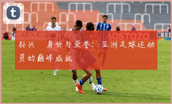孙兴慜身价与荣誉：亚洲足球运动员的巅峰成就