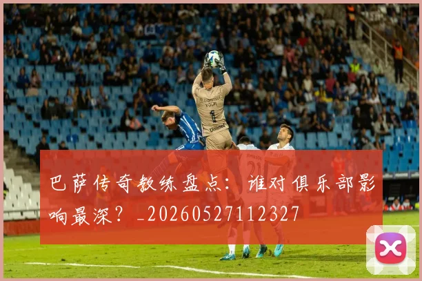 巴萨传奇教练盘点：谁对俱乐部影响最深？_20260527112327