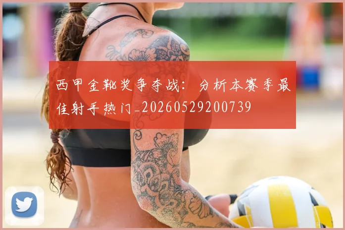 西甲金靴奖争夺战：分析本赛季最佳射手热门_20260529200739